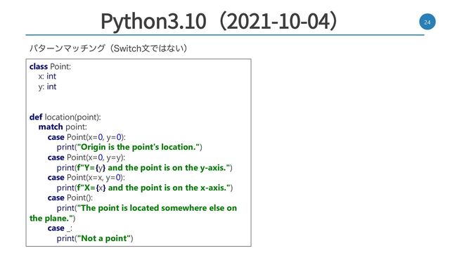 Python3.10（2021-10-04） 24
ύλʔϯϚονϯάʢ4XJUDIจͰ͸ͳ͍ʣ
class Point:
x: int
y: int
def location(point):
match point:
case Point(x=0, y=0):
print("Origin is the point's location.")
case Point(x=0, y=y):
print(f"Y={y} and the point is on the y-axis.")
case Point(x=x, y=0):
print(f"X={x} and the point is on the x-axis.")
case Point():
print("The point is located somewhere else on
the plane.")
case _:
print("Not a point")
