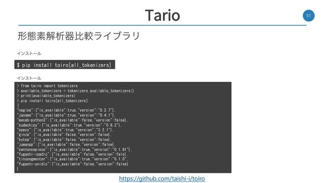 Tario 51
$ pip install toiro[all_tokenizers]
Πϯετʔϧ
> from tairo import tokenizers
> available_tokenizers = tokenizers.available_tokenizers()
> print(available_tokenizers)
> pip install toiro[all_tokenizers]
{
"nagisa":{"is_available":true,"version":"0.2.7"},
"janome":{"is_available":true,"version":"0.4.1"},
"mecab-python3":{"is_available":false,"version":false},
"sudachipy":{"is_available":true,"version":"0.6.2"},
"spacy":{"is_available":true,"version":"3.2.1"},
"ginza":{"is_available":false,"version":false},
"kytea":{"is_available":false,"version":false},
"jumanpp":{"is_available":false,"version":false},
"sentencepiece":{"is_available":true,"version":"0.1.91"},
"fugashi-ipadic":{"is_available":false,"version":fals},
"tinysegmenter":{"is_available":true,"version":"0.1.0",
"fugashi-unidic":{"is_available":false,"version":false}
}
Πϯετʔϧ
https://github.com/taishi-i/toiro
ܗଶૉղੳثൺֱϥΠϒϥϦ
