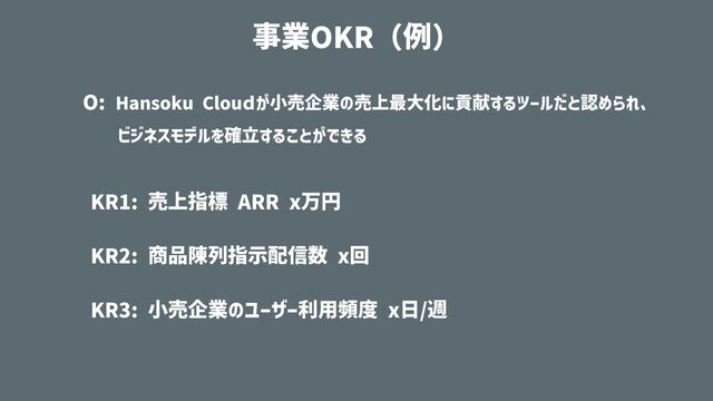 O: Hansoku Clouｄが⼩売企業の売上最⼤化に貢献するツールだと認められ、


  ビジネスモデルを確⽴することができる


KR1: 売上指標 ARR x万円


KR2: 商品陳列指⽰配信数 x回


KR3: ⼩売企業のユーザー利⽤頻度 x⽇/週
事業OKR（例）
