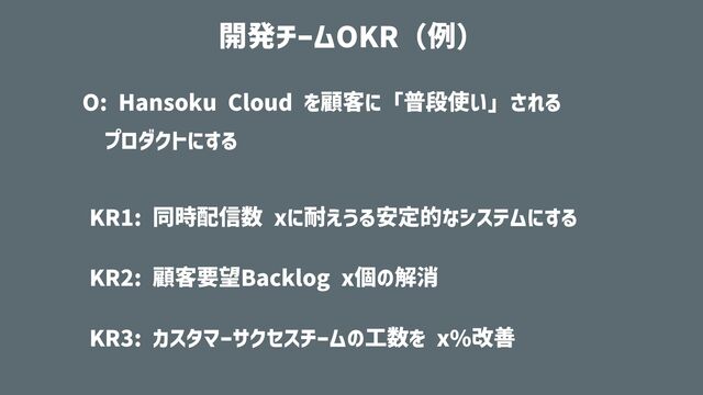 O: Hansoku Cloud を顧客に「普段使い」される
 
プロダクトにする


KR1: 同時配信数 xに耐えうる安定的なシステムにする


KR2: 顧客要望Backlog x個の解消


KR3: カスタマーサクセスチームの⼯数を x%改善
開発チームOKR（例）
