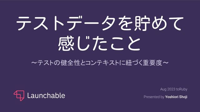 テストデータを貯めて
感じたこと
〜テストの健全性とコンテキストに紐づく重要度〜
Aug 2023 toRuby
Presented by Yoshiori Shoji
