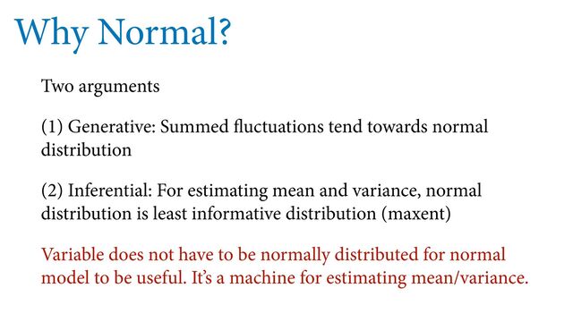 Why Normal?
Two arguments
(1) Generative: Summed fluctuations tend towards normal
distribution
(2) Inferential: For estimating mean and variance, normal
distribution is least informative distribution (maxent)
Variable does not have to be normally distributed for normal
model to be useful. It’s a machine for estimating mean/variance.
