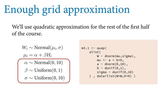 Enough grid approximation
We’ll use quadratic approximation for the rest of the first half
of the course.
BMSFBEZ 8IBU XF BMTP OFFE UP EFĕOF JT UIF QSJPS *O UIF DPEF XFWF
QVU UIF QSFWJPVT QPTUFSJPS PS VTF B QSJPS UIBU BTTJHOFE UIF TBNF JOJUJBM
TJCJMJUZ 8IFO UIFSF BSF JOĕOJUF QPTTJCJMJUJFT HJWFO UIFN BMM UIF TBNF
E JEFB $POTJEFS GPS FYBNQMF UIF TMPQF β 8F LOPX JU JT QPTJUJWF BOE
POF 8F VTFE UIBU LOPXMFEHF XIFO XF CVJMU PVS MJTU PG QPTTJCJMJUJFT
FYQSFTT TVDI LOPXMFEHF JO UIF NPEFM EFĕOJUJPO BT XFMM )FSFT NZ
8J ∼ /PSNBM(µJ, σ)
µJ = α + β)J
α ∼ /PSNBM(, )
β ∼ 6OJGPSN(, )
σ ∼ 6OJGPSN(, )
PU NPSF BCPVU UIFTF QSJPST JO B NPNFOU #VU IFSFT UIF DPEF GPS UIJT
m3.1 <- quap(
alist(
W ~ dnorm(mu,sigma),
mu <- a + b*H,
a ~ dnorm(0,10),
b ~ dunif(0,1),
sigma ~ dunif(0,10)
) , data=list(W=W,H=H) )
