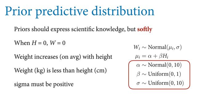 Prior predictive distribution
Priors should express scientific knowledge, but softly
When H = 0, W = 0
Weight increases (on avg) with height
Weight (kg) is less than height (cm)
sigma must be positive
F
VTFE TP GBS XF DPVME JOQVU UIF QSFWJPVT QPTUFSJPS PS VTF B QSJPS
QSPCBCJMJUZ UP FWFSZ QPTTJCJMJUZ 8IFO UIFSF BSF JOĕOJUF QPTTJCJM
QSJPS QSPCBCJMJUZ JT B CBE JEFB $POTJEFS GPS FYBNQMF UIF TMPQF
UIBU JU JTOU HSFBUFS UIBO POF 8F VTFE UIBU LOPXMFEHF XIFO XF
8F XBOU UP CF BCMF UP FYQSFTT TVDI LOPXMFEHF JO UIF NPEFM E
TUBSUJOH QSPQPTBM
8J ∼ /PSNBM(µJ, σ)
µJ = α + β)J
α ∼ /PSNBM(, )
β ∼ 6OJGPSN(, )
σ ∼ 6OJGPSN(, )
8FSF HPJOH UP UIJOL B MPU NPSF BCPVU UIFTF QSJPST JO B NPNFO
TUBUJTUJDBM NPEFM
