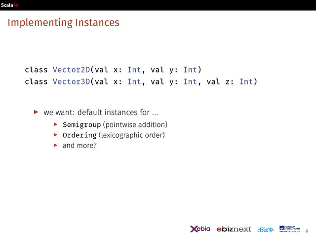 Implementing Instances
class Vector2D(val x: Int, val y: Int)
class Vector3D(val x: Int, val y: Int, val z: Int)
▶ we want: default instances for ...
▶ Semigroup (pointwise addition)
▶ Ordering (lexicographic order)
▶ and more?
6
