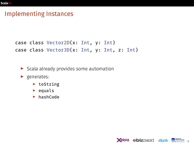 Implementing Instances
case class Vector2D(x: Int, y: Int)
case class Vector3D(x: Int, y: Int, z: Int)
▶ Scala already provides some automation
▶ generates:
▶ toString
▶ equals
▶ hashCode
6
