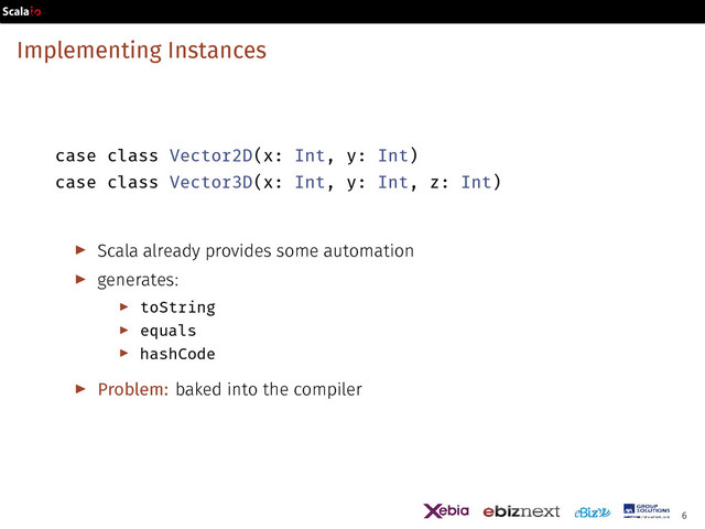 Implementing Instances
case class Vector2D(x: Int, y: Int)
case class Vector3D(x: Int, y: Int, z: Int)
▶ Scala already provides some automation
▶ generates:
▶ toString
▶ equals
▶ hashCode
▶ Problem: baked into the compiler
6
