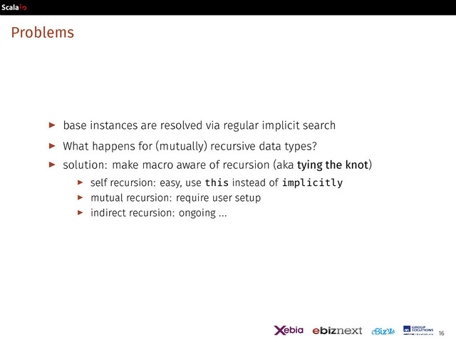 Problems
▶ base instances are resolved via regular implicit search
▶ What happens for (mutually) recursive data types?
▶ solution: make macro aware of recursion (aka tying the knot)
▶ self recursion: easy, use this instead of implicitly
▶ mutual recursion: require user setup
▶ indirect recursion: ongoing ...
16
