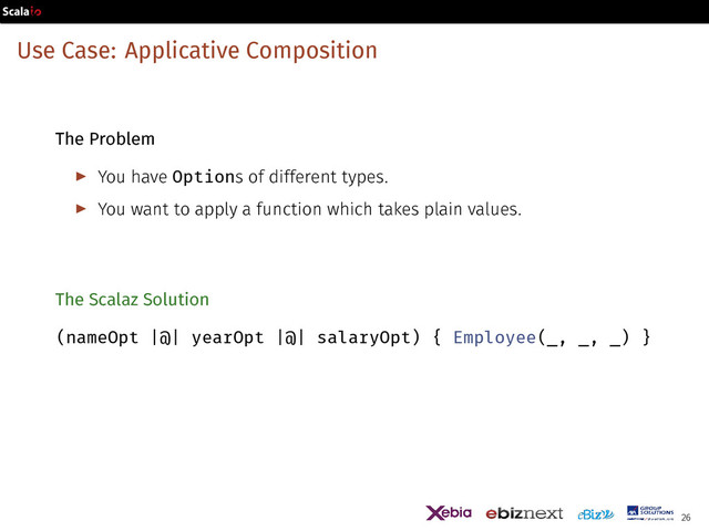 Use Case: Applicative Composition
The Problem
▶ You have Options of different types.
▶ You want to apply a function which takes plain values.
The Scalaz Solution
(nameOpt |@| yearOpt |@| salaryOpt) { Employee(_, _, _) }
26
