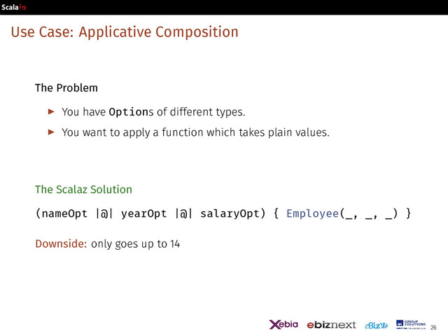 Use Case: Applicative Composition
The Problem
▶ You have Options of different types.
▶ You want to apply a function which takes plain values.
The Scalaz Solution
(nameOpt |@| yearOpt |@| salaryOpt) { Employee(_, _, _) }
Downside: only goes up to 14
26
