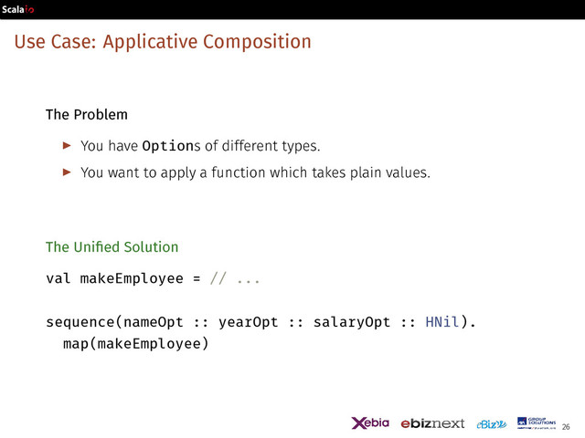 Use Case: Applicative Composition
The Problem
▶ You have Options of different types.
▶ You want to apply a function which takes plain values.
The Unified Solution
val makeEmployee = // ...
sequence(nameOpt :: yearOpt :: salaryOpt :: HNil).
map(makeEmployee)
26
