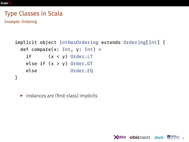 Type Classes in Scala
Example: Ordering
implicit object IntHasOrdering extends Ordering[Int] {
def compare(x: Int, y: Int) =
if (x < y) Order.LT
else if (x > y) Order.GT
else Order.EQ
}
▶ instances are (first-class) implicits
5
