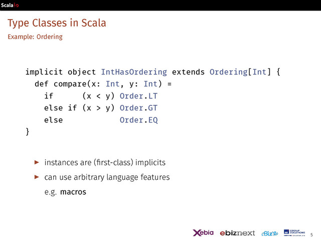 Type Classes in Scala
Example: Ordering
implicit object IntHasOrdering extends Ordering[Int] {
def compare(x: Int, y: Int) =
if (x < y) Order.LT
else if (x > y) Order.GT
else Order.EQ
}
▶ instances are (first-class) implicits
▶ can use arbitrary language features
e.g. macros
5
