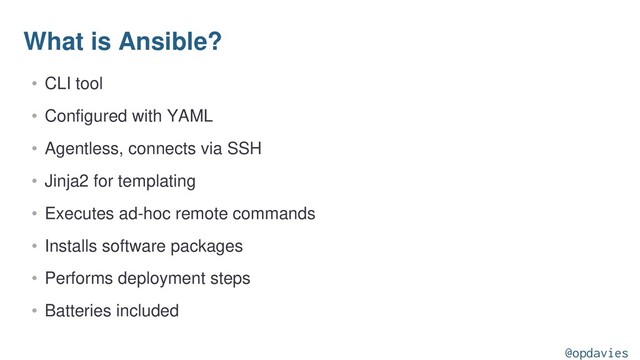 What is Ansible?
• CLI tool
• Configured with YAML
• Agentless, connects via SSH
• Jinja2 for templating
• Executes ad-hoc remote commands
• Installs software packages
• Performs deployment steps
• Batteries included
@opdavies
