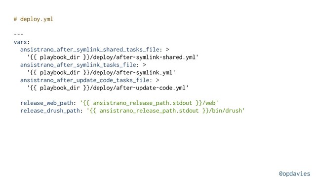 # deploy.yml
---
vars:
ansistrano_after_symlink_shared_tasks_file: >
'{{ playbook_dir }}/deploy/after-symlink-shared.yml'
ansistrano_after_symlink_tasks_file: >
'{{ playbook_dir }}/deploy/after-symlink.yml'
ansistrano_after_update_code_tasks_file: >
'{{ playbook_dir }}/deploy/after-update-code.yml'
release_web_path: '{{ ansistrano_release_path.stdout }}/web'
release_drush_path: '{{ ansistrano_release_path.stdout }}/bin/drush'
@opdavies
