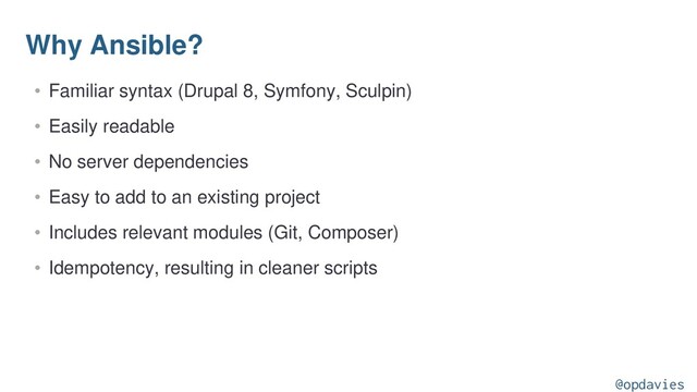 Why Ansible?
• Familiar syntax (Drupal 8, Symfony, Sculpin)
• Easily readable
• No server dependencies
• Easy to add to an existing project
• Includes relevant modules (Git, Composer)
• Idempotency, resulting in cleaner scripts
@opdavies
