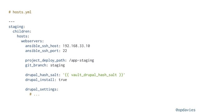 # hosts.yml
---
staging:
children:
hosts:
webservers:
ansible_ssh_host: 192.168.33.10
ansible_ssh_port: 22
project_deploy_path: /app-staging
git_branch: staging
drupal_hash_salt: '{{ vault_drupal_hash_salt }}'
drupal_install: true
drupal_settings:
# ...
@opdavies
