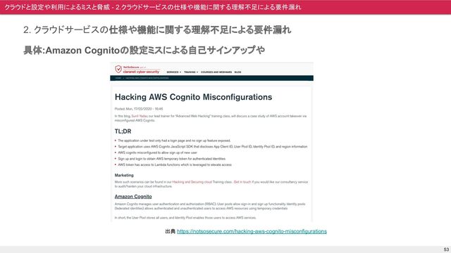 2. クラウドサービスの仕様や機能に関する理解不足による要件漏れ
具体:Amazon Cognitoの設定ミスによる自己サインアップや
クラウドと設定や利用によるミスと脅威 - 2.クラウドサービスの仕様や機能に関する理解不足による要件漏れ
53
出典 https://notsosecure.com/hacking-aws-cognito-misconfigurations
