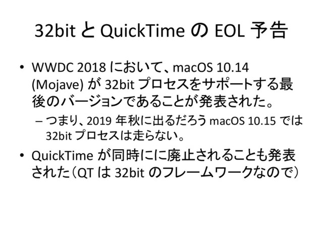 32bit と QuickTime の EOL 予告
• WWDC 2018 において、macOS 10.14
(Mojave) が 32bit プロセスをサポートする最
後のバージョンであることが発表された。
– つまり、2019 年秋に出るだろう macOS 10.15 では
32bit プロセスは走らない。
• QuickTime が同時にに廃止されることも発表
された（QT は 32bit のフレームワークなので）
