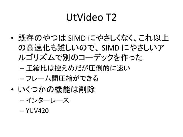 UtVideo T2
• 既存のやつは SIMD にやさしくなく、これ以上
の高速化も難しいので、 SIMD にやさしいア
ルゴリズムで別のコーデックを作った
– 圧縮比は控えめだが圧倒的に速い
– フレーム間圧縮ができる
• いくつかの機能は削除
– インターレース
– YUV420
