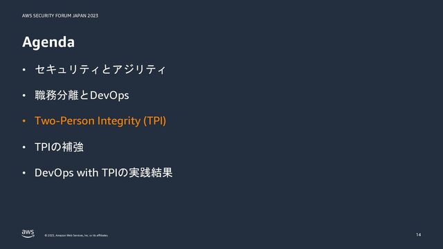 AWS SECURITY FORUM JAPAN 2023
© 2023, Amazon Web Services, Inc. or its affiliates.
Agenda
• セキュリティとアジリティ
• 職務分離とDevOps
• Two-Person Integrity (TPI)
• TPIの補強
• DevOps with TPIの実践結果
14
