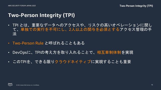 AWS SECURITY FORUM JAPAN 2023
© 2023, Amazon Web Services, Inc. or its affiliates.
Two-Person Integrity (TPI)
• TPI とは、重要なデータへのアクセスや、リスクの高いオペレーションに関し
て、単独での実行を不可にし、2人以上の関与を必須とするアクセス管理の手
法
• Two-Person Rule と呼ばれることもある
• DevOpsに、TPIの考え方を取り入れることで、相互牽制体制を実現
• このTPIを、できる限りクラウドネイティブに実現することも重要
15
Two-Person Integrity (TPI)
