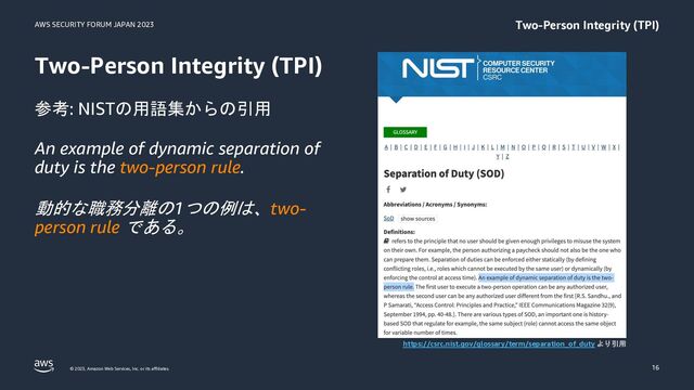 AWS SECURITY FORUM JAPAN 2023
© 2023, Amazon Web Services, Inc. or its affiliates.
Two-Person Integrity (TPI)
16
Two-Person Integrity (TPI)
参考: NISTの用語集からの引用
An example of dynamic separation of
duty is the two-person rule.
動的な職務分離の1つの例は、two-
person rule である。
https://csrc.nist.gov/glossary/term/separation_of_duty より引用
