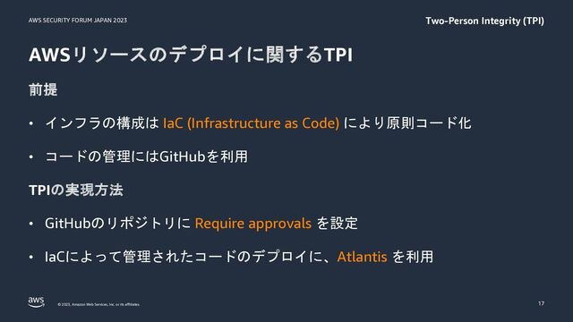 AWS SECURITY FORUM JAPAN 2023
© 2023, Amazon Web Services, Inc. or its affiliates.
AWSリソースのデプロイに関するTPI
前提
• インフラの構成は IaC (Infrastructure as Code) により原則コード化
• コードの管理にはGitHubを利用
TPIの実現方法
• GitHubのリポジトリに Require approvals を設定
• IaCによって管理されたコードのデプロイに、Atlantis を利用
17
Two-Person Integrity (TPI)
