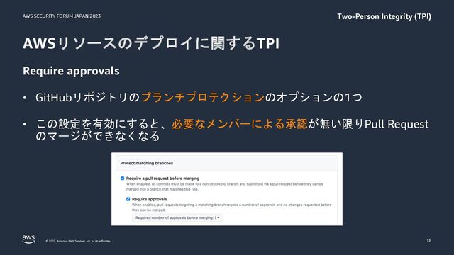 AWS SECURITY FORUM JAPAN 2023
© 2023, Amazon Web Services, Inc. or its affiliates.
AWSリソースのデプロイに関するTPI
Require approvals
• GitHubリポジトリのブランチプロテクションのオプションの1つ
• この設定を有効にすると、必要なメンバーによる承認が無い限りPull Request
のマージができなくなる
18
Two-Person Integrity (TPI)
