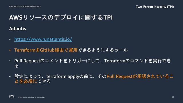 AWS SECURITY FORUM JAPAN 2023
© 2023, Amazon Web Services, Inc. or its affiliates.
AWSリソースのデプロイに関するTPI
Atlantis
• https://www.runatlantis.io/
• TerraformをGitHub経由で運用できるようにするツール
• Pull Requestのコメントをトリガーにして、Terraformのコマンドを実行でき
る
• 設定によって、terraform applyの前に、そのPull Requestが承認されているこ
とを必須にできる
19
Two-Person Integrity (TPI)
