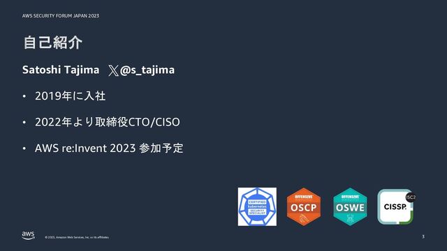 AWS SECURITY FORUM JAPAN 2023
© 2023, Amazon Web Services, Inc. or its affiliates.
自己紹介
Satoshi Tajima @s_tajima
• 2019年に入社
• 2022年より取締役CTO/CISO
• AWS re:Invent 2023 参加予定
3
