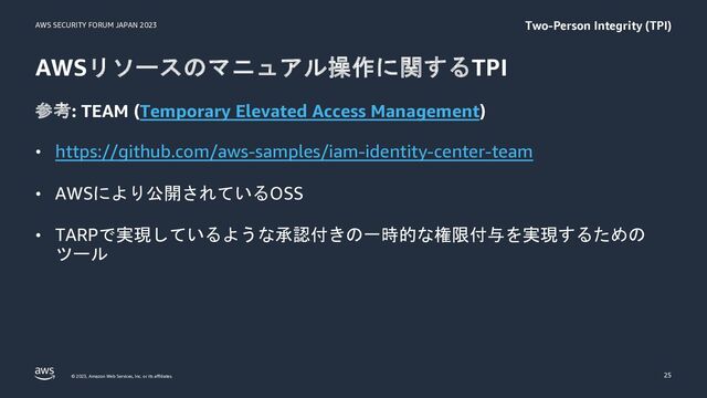 AWS SECURITY FORUM JAPAN 2023
© 2023, Amazon Web Services, Inc. or its affiliates.
AWSリソースのマニュアル操作に関するTPI
参考: TEAM (Temporary Elevated Access Management)
• https://github.com/aws-samples/iam-identity-center-team
• AWSにより公開されているOSS
• TARPで実現しているような承認付きの一時的な権限付与を実現するための
ツール
25
Two-Person Integrity (TPI)

