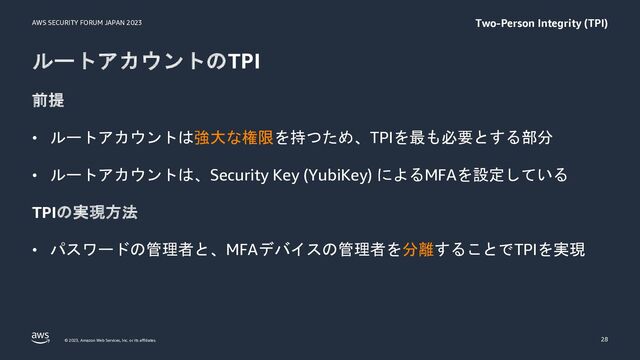 AWS SECURITY FORUM JAPAN 2023
© 2023, Amazon Web Services, Inc. or its affiliates.
ルートアカウントのTPI
前提
• ルートアカウントは強大な権限を持つため、TPIを最も必要とする部分
• ルートアカウントは、Security Key (YubiKey) によるMFAを設定している
TPIの実現方法
• パスワードの管理者と、MFAデバイスの管理者を分離することでTPIを実現
28
Two-Person Integrity (TPI)

