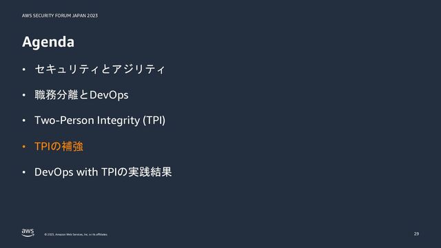 AWS SECURITY FORUM JAPAN 2023
© 2023, Amazon Web Services, Inc. or its affiliates.
Agenda
• セキュリティとアジリティ
• 職務分離とDevOps
• Two-Person Integrity (TPI)
• TPIの補強
• DevOps with TPIの実践結果
29
