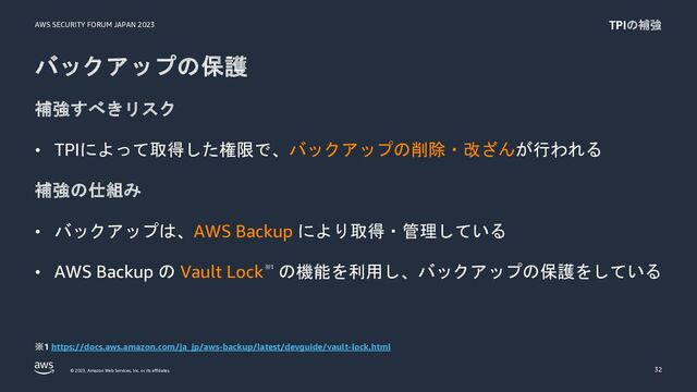 AWS SECURITY FORUM JAPAN 2023
© 2023, Amazon Web Services, Inc. or its affiliates.
バックアップの保護
補強すべきリスク
• TPIによって取得した権限で、バックアップの削除・改ざんが行われる
補強の仕組み
• バックアップは、AWS Backup により取得・管理している
• AWS Backup の Vault Lock※1 の機能を利用し、バックアップの保護をしている
32
TPIの補強
※1 https://docs.aws.amazon.com/ja_jp/aws-backup/latest/devguide/vault-lock.html
