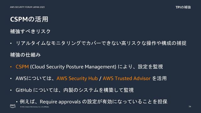 AWS SECURITY FORUM JAPAN 2023
© 2023, Amazon Web Services, Inc. or its affiliates.
CSPMの活用
補強すべきリスク
• リアルタイムなモニタリングでカバーできない高リスクな操作や構成の捕捉
補強の仕組み
• CSPM (Cloud Security Posture Management) により、設定を監視
• AWSについては、AWS Security Hub / AWS Trusted Advisor を活用
• GitHub については、内製のシステムを構築して監視
• 例えば、Require approvals の設定が有効になっていることを担保
34
TPIの補強

