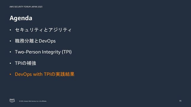 AWS SECURITY FORUM JAPAN 2023
© 2023, Amazon Web Services, Inc. or its affiliates.
Agenda
• セキュリティとアジリティ
• 職務分離とDevOps
• Two-Person Integrity (TPI)
• TPIの補強
• DevOps with TPIの実践結果
35
