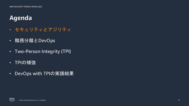 AWS SECURITY FORUM JAPAN 2023
© 2023, Amazon Web Services, Inc. or its affiliates.
Agenda
• セキュリティとアジリティ
• 職務分離とDevOps
• Two-Person Integrity (TPI)
• TPIの補強
• DevOps with TPIの実践結果
6
