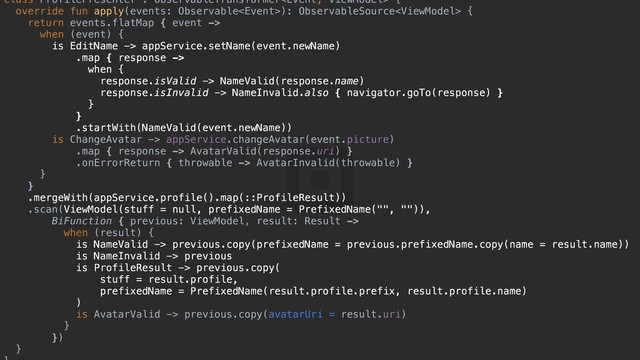 class ProfilePresenter : ObservableTransformer {a
override fun apply(events: Observable): ObservableSource {d
return events.flatMap { event ->
when (event) {y
is EditName -> appService.setName(event.newName)
.map { response ->
when {u
response.isValid -> NameValid(response.name)
response.isInvalid -> NameInvalid.also { navigator.goTo(response) }s
}d
}f
.startWith(NameValid(event.newName))
is ChangeAvatar -> appService.changeAvatar(event.picture)
.map { response -> AvatarValid(response.uri) }
.onErrorReturn { throwable -> AvatarInvalid(throwable) }
}g
}h
.mergeWith(appService.profile().map(::ProfileResult))
.scan(ViewModel(stuff = null, prefixedName = PrefixedName("", "")),
BiFunction { previous: ViewModel, result: Result ->
when (result) {j
is NameValid -> previous.copy(prefixedName = previous.prefixedName.copy(name = result.name))
is NameInvalid -> previous
is ProfileResult -> previous.copy(
stuff = result.profile,
prefixedName = PrefixedName(result.profile.prefix, result.profile.name)
)f
is AvatarValid -> previous.copy(avatarUri = result.uri)
}g
})h
}j
