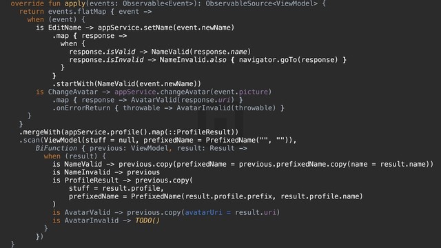 override fun apply(events: Observable): ObservableSource {d
return events.flatMap { event ->
when (event) {y
is EditName -> appService.setName(event.newName)
.map { response ->
when {u
response.isValid -> NameValid(response.name)
response.isInvalid -> NameInvalid.also { navigator.goTo(response) }s
}d
}f
.startWith(NameValid(event.newName))
is ChangeAvatar -> appService.changeAvatar(event.picture)
.map { response -> AvatarValid(response.uri) }
.onErrorReturn { throwable -> AvatarInvalid(throwable) }
}g
}h
.mergeWith(appService.profile().map(::ProfileResult))
.scan(ViewModel(stuff = null, prefixedName = PrefixedName("", "")),
BiFunction { previous: ViewModel, result: Result ->
when (result) {j
is NameValid -> previous.copy(prefixedName = previous.prefixedName.copy(name = result.name))
is NameInvalid -> previous
is ProfileResult -> previous.copy(
stuff = result.profile,
prefixedName = PrefixedName(result.profile.prefix, result.profile.name)
)f
is AvatarValid -> previous.copy(avatarUri = result.uri)
is AvatarInvalid -> TODO()
}g
})h
}j
