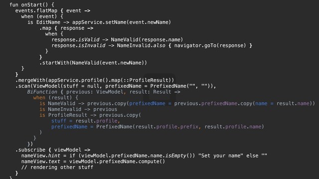 fun onStart() {t
events.flatMap { event ->
when (event) {y
is EditName -> appService.setName(event.newName)
.map { response ->
when {u
response.isValid -> NameValid(response.name)
response.isInvalid -> NameInvalid.also { navigator.goTo(response) }
}d
}f
.startWith(NameValid(event.newName))
}g
}h
.mergeWith(appService.profile().map(::ProfileResult))
.scan(ViewModel(stuff = null, prefixedName = PrefixedName("", "")),
BiFunction { previous: ViewModel, result: Result ->
when (result) {j
is NameValid -> previous.copy(prefixedName = previous.prefixedName.copy(name = result.name))
is NameInvalid -> previous
is ProfileResult -> previous.copy(
stuff = result.profile,
prefixedName = PrefixedName(result.profile.prefix, result.profile.name)
)k
}l
})p
.subscribe { viewModel ->
nameView.hint = if (viewModel.prefixedName.name.isEmpty()) "Set your name" else ""
nameView.text = viewModel.prefixedName.compute()
// rendering other stuff
}o
