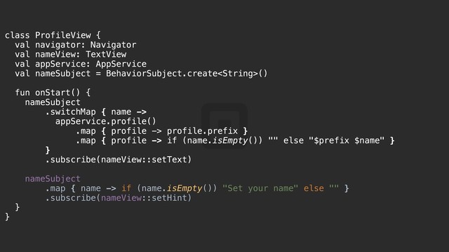 class ProfileView {a
val navigator: Navigator
val nameView: TextView
val appService: AppService
val nameSubject = BehaviorSubject.create()
fun onStart() {k
nameSubject@
.switchMap { name ->
appService.profile()
.map { profile -> profile.prefix }
.map { profile -> if (name.isEmpty()) "" else "$prefix $name" }
}j
.subscribe(nameView::setText)
nameSubject
.map { name -> if (name.isEmpty()) "Set your name" else "" }
.subscribe(nameView::setHint)
}i
}z
