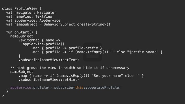 class ProfileView {a
val navigator: Navigator
val nameView: TextView
val appService: AppService
val nameSubject = BehaviorSubject.create()
fun onStart() {k
nameSubject@
.switchMap { name ->
appService.profile()
.map { profile -> profile.prefix }
.map { profile -> if (name.isEmpty()) "" else "$prefix $name" }
}j
.subscribe(nameView::setText)
// hint grows the view in width so hide it if unnecessary
nameSubject
.map { name -> if (name.isEmpty()) "Set your name" else "" }
.subscribe(nameView::setHint)
appService.profile().subscribe(this::populateProfile)
}i
}z
