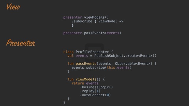 presenter.viewModels()
.subscribe { viewModel ->
}o 
presenter.passEvents(events)
class ProfilePresenter {j
val events = PublishSubject.create()
fun passEvents(events: Observable) {k
events.subscribe(this.events)
}l
fun viewModels() {o
return events 
.businessLogic() 
.replay(1) 
.autoConnect(0)
}i
}u
View
Presenter
