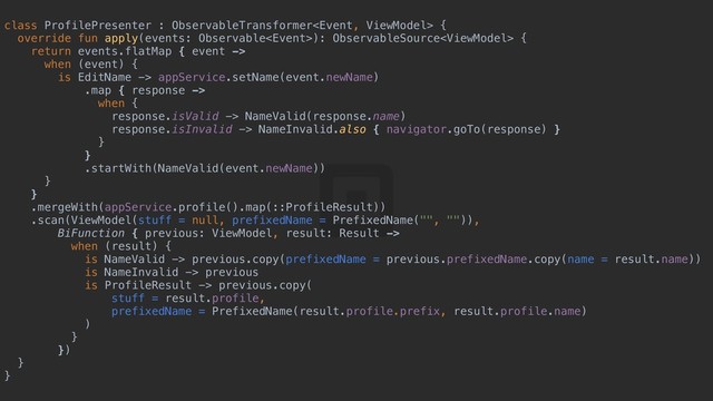 class ProfilePresenter : ObservableTransformer {a
override fun apply(events: Observable): ObservableSource {d
return events.flatMap { event ->
when (event) {y
is EditName -> appService.setName(event.newName)
.map { response ->
when {u
response.isValid -> NameValid(response.name)
response.isInvalid -> NameInvalid.also { navigator.goTo(response) }s
}d
}f
.startWith(NameValid(event.newName))
}g
}h
.mergeWith(appService.profile().map(::ProfileResult))
.scan(ViewModel(stuff = null, prefixedName = PrefixedName("", "")),
BiFunction { previous: ViewModel, result: Result ->
when (result) {j
is NameValid -> previous.copy(prefixedName = previous.prefixedName.copy(name = result.name))
is NameInvalid -> previous
is ProfileResult -> previous.copy(
stuff = result.profile,
prefixedName = PrefixedName(result.profile.prefix, result.profile.name)
)f
}g
})h
}j
}k
