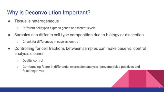 Why is Deconvolution Important?
● Tissue is heterogeneous
○ Different cell types express genes at different levels
● Samples can differ in cell type composition due to biology or dissection
○ Check for differences in case vs. control
● Controlling for cell fractions between samples can make case vs. control
analysis cleaner
○ Quality control
○ Confounding factor in differential expression analysis - prevents false-positives and
false-negatives
9
