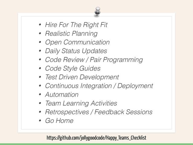 • Hire For The Right Fit
• Realistic Planning
• Open Communication
• Daily Status Updates
• Code Review / Pair Programming
• Code Style Guides
• Test Driven Development
• Continuous Integration / Deployment
• Automation
• Team Learning Activities
• Retrospectives / Feedback Sessions
• Go Home
https://github.com/jollygoodcode/Happy_Teams_Checklist

