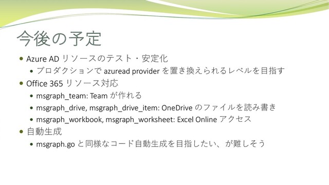 今後の予定
 Azure AD リソースのテスト・安定化
 プロダクションで azuread provider を置き換えられるレベルを⽬指す
 Office 365 リソース対応
 msgraph_team: Team が作れる
 msgraph_drive, msgraph_drive_item: OneDrive のファイルを読み書き
 msgraph_workbook, msgraph_worksheet: Excel Online アクセス
 ⾃動⽣成
 msgraph.go と同様なコード⾃動⽣成を⽬指したい、が難しそう
