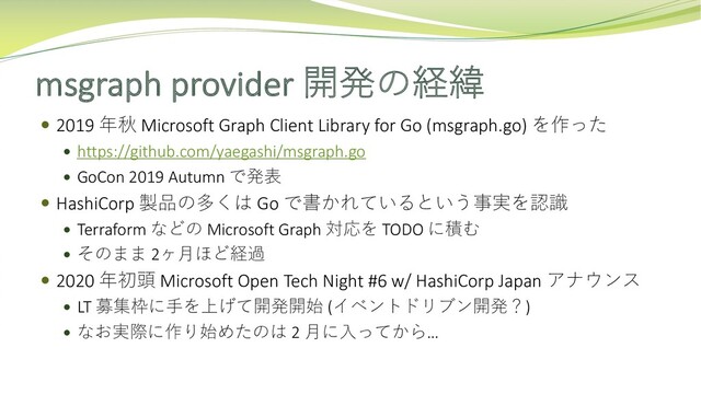 msgraph provider 開発の経緯
 2019 年秋 Microsoft Graph Client Library for Go (msgraph.go) を作った
 https://github.com/yaegashi/msgraph.go
 GoCon 2019 Autumn で発表
 HashiCorp 製品の多くは Go で書かれているという事実を認識
 Terraform などの Microsoft Graph 対応を TODO に積む
 そのまま 2ヶ⽉ほど経過
 2020 年初頭 Microsoft Open Tech Night #6 w/ HashiCorp Japan アナウンス
 LT 募集枠に⼿を上げて開発開始 (イベントドリブン開発？)
 なお実際に作り始めたのは 2 ⽉に⼊ってから…
