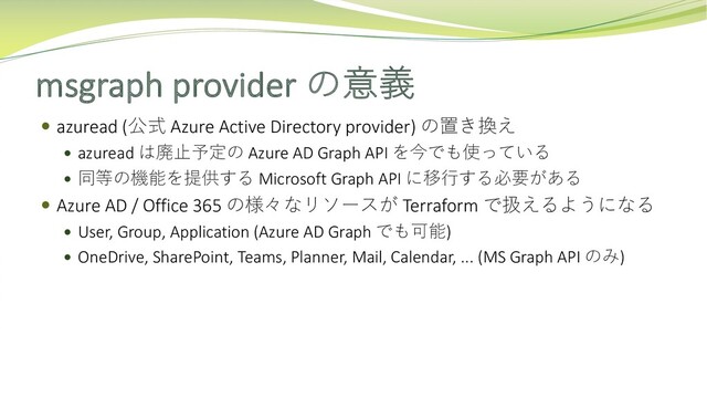 msgraph provider の意義
 azuread (公式 Azure Active Directory provider) の置き換え
 azuread は廃⽌予定の Azure AD Graph API を今でも使っている
 同等の機能を提供する Microsoft Graph API に移⾏する必要がある
 Azure AD / Office 365 の様々なリソースが Terraform で扱えるようになる
 User, Group, Application (Azure AD Graph でも可能)
 OneDrive, SharePoint, Teams, Planner, Mail, Calendar, ... (MS Graph API のみ)
